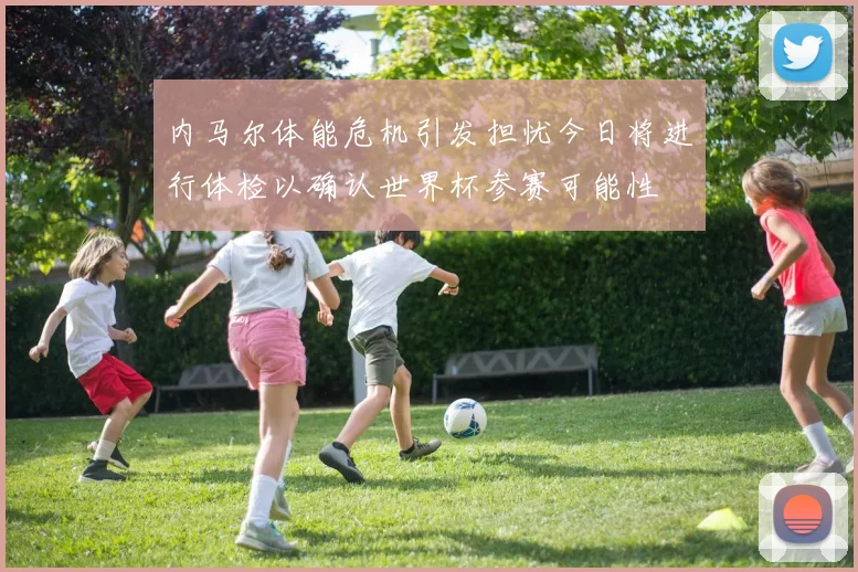 内马尔体能危机引发担忧今日将进行体检以确认世界杯参赛可能性