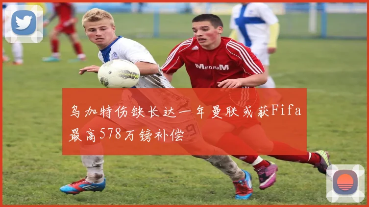 乌加特伤缺长达一年曼联或获Fifa最高578万镑补偿