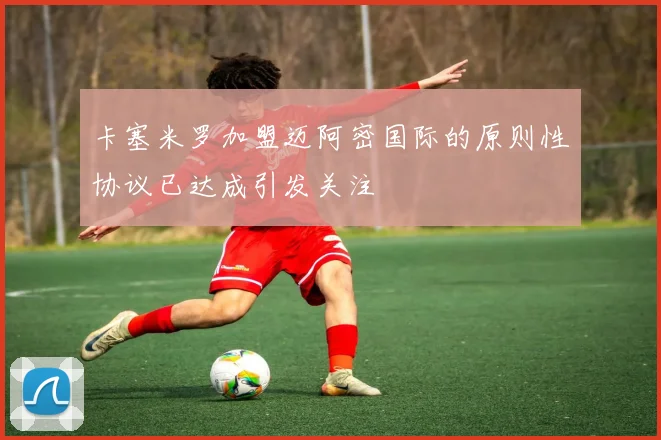 卡塞米罗加盟迈阿密国际的原则性协议已达成引发关注
