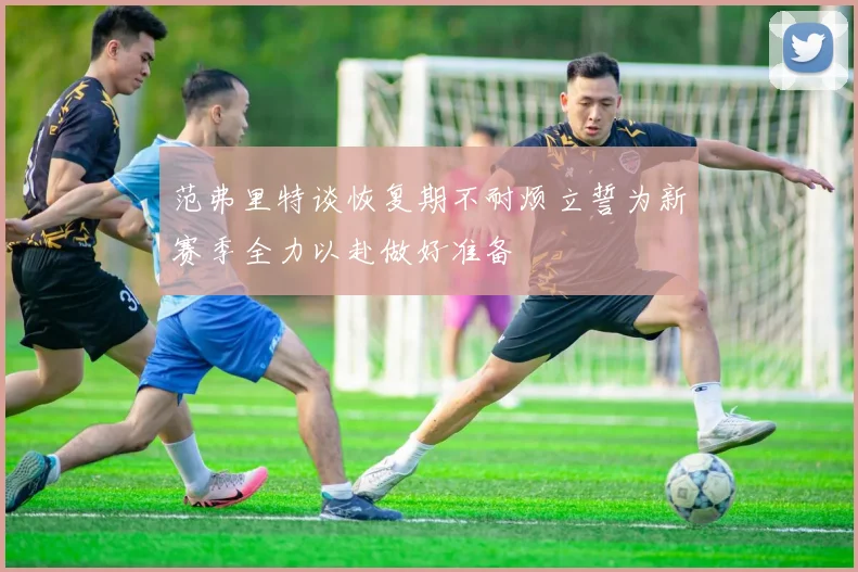 范弗里特谈恢复期不耐烦立誓为新赛季全力以赴做好准备