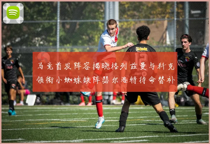 马竞首发阵容揭晓格列兹曼与科克领衔小蜘蛛缺阵瑟尔洛特待命替补