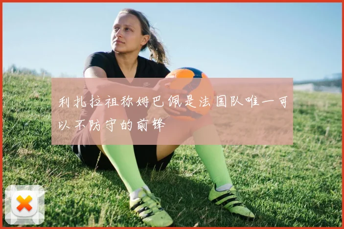 利扎拉祖称姆巴佩是法国队唯一可以不防守的前锋