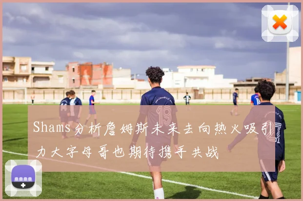 Shams分析詹姆斯未来去向热火吸引力大字母哥也期待携手共战