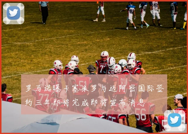 罗马诺曝卡塞米罗与迈阿密国际签约三年即将完成即将宣布消息
