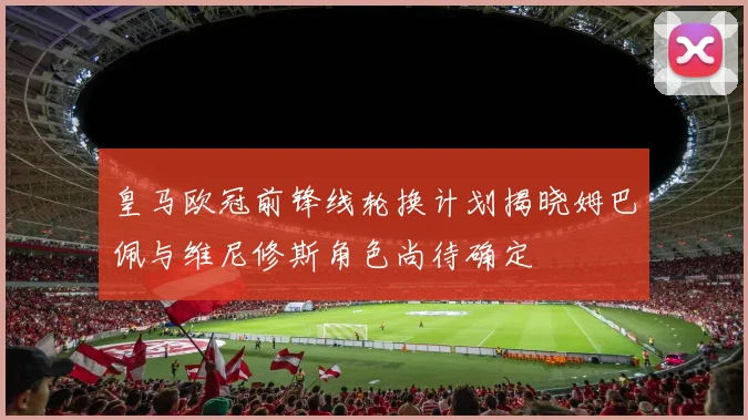 皇马欧冠前锋线轮换计划揭晓姆巴佩与维尼修斯角色尚待确定