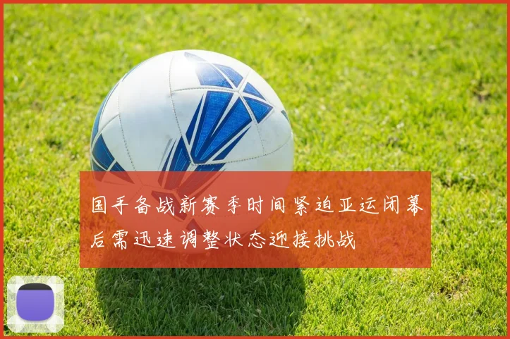 国手备战新赛季时间紧迫亚运闭幕后需迅速调整状态迎接挑战
