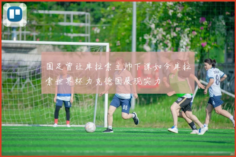 国足曾让库拉索主帅下课如今库拉索世界杯力克德国展现实力