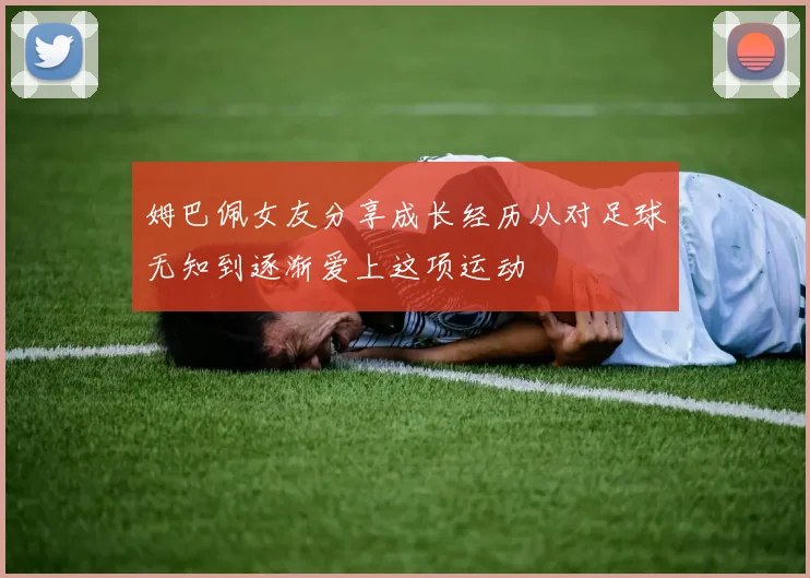 姆巴佩女友分享成长经历从对足球无知到逐渐爱上这项运动