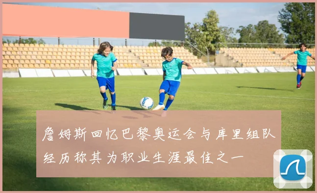 詹姆斯回忆巴黎奥运会与库里组队经历称其为职业生涯最佳之一