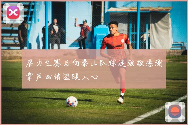 廖力生赛后向泰山队球迷致敬感谢掌声回馈温暖人心