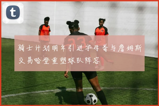 骑士计划明年引进字母哥与詹姆斯交易哈登重塑球队阵容