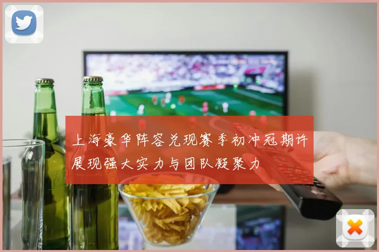 上海豪华阵容兑现赛季初冲冠期许展现强大实力与团队凝聚力