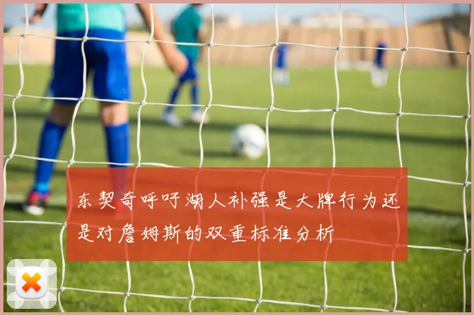 东契奇呼吁湖人补强是大牌行为还是对詹姆斯的双重标准分析