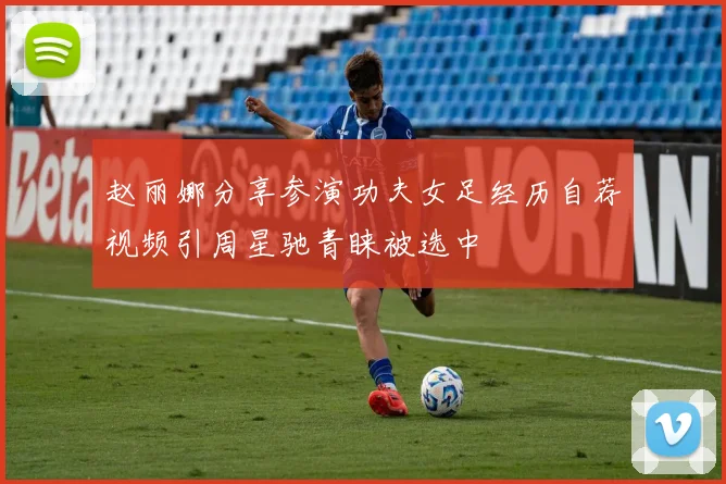 赵丽娜分享参演功夫女足经历自荐视频引周星驰青睐被选中