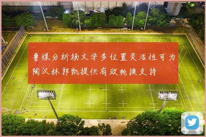 鲁媒分析杨文学多位置灵活性可为陶汉林郭凯提供有效轮换支持