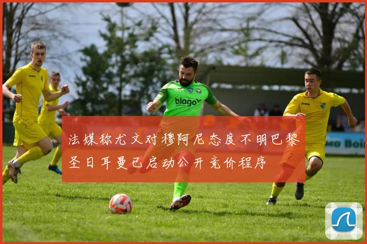 法媒称尤文对穆阿尼态度不明巴黎圣日耳曼已启动公开竞价程序