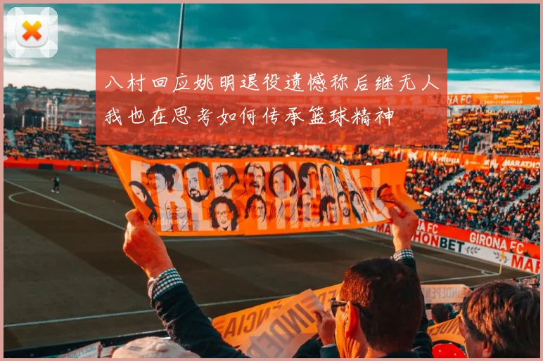 八村回应姚明退役遗憾称后继无人我也在思考如何传承篮球精神
