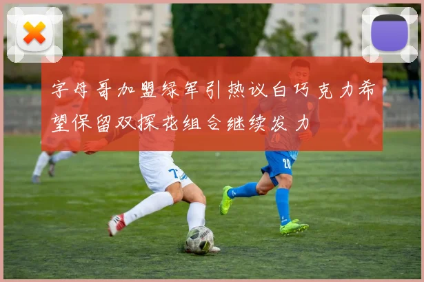 字母哥加盟绿军引热议白巧克力希望保留双探花组合继续发力