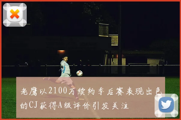 老鹰以2100万续约季后赛表现出色的CJ获得A级评价引发关注