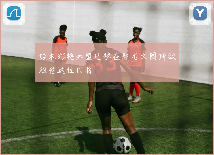 铃木彩艳加盟巴黎在即尤文图斯欲租借这位门将