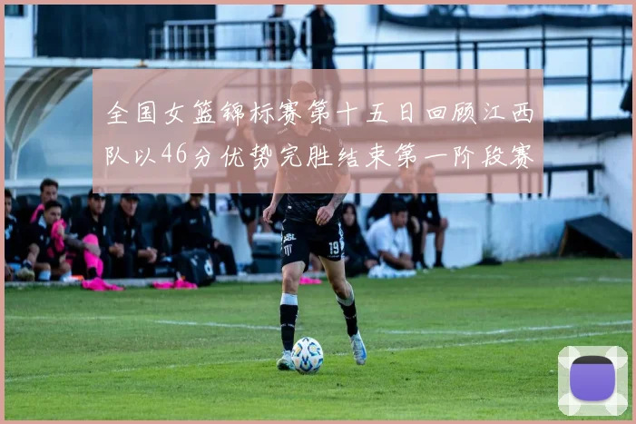 全国女篮锦标赛第十五日回顾江西队以46分优势完胜结束第一阶段赛事