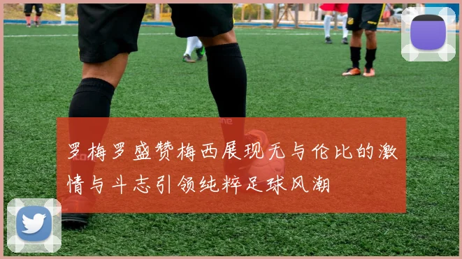 罗梅罗盛赞梅西展现无与伦比的激情与斗志引领纯粹足球风潮