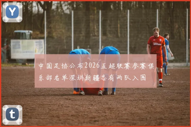 中国足协公布2026五超联赛参赛俱乐部名单深圳新疆各有两队入围