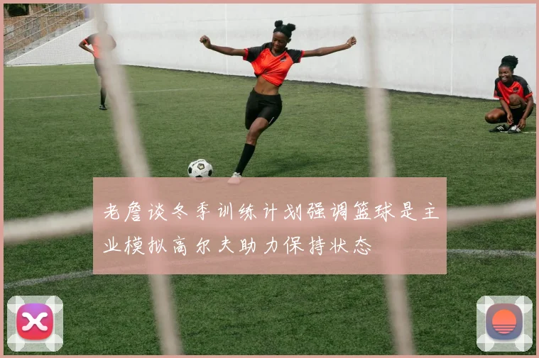 老詹谈冬季训练计划强调篮球是主业模拟高尔夫助力保持状态